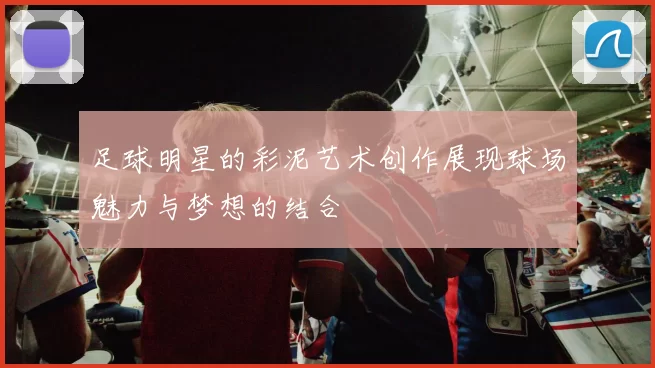 足球明星的彩泥艺术创作展现球场魅力与梦想的结合