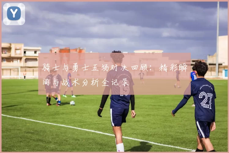 骑士与勇士五场对决回顾：精彩瞬间与战术分析全记录