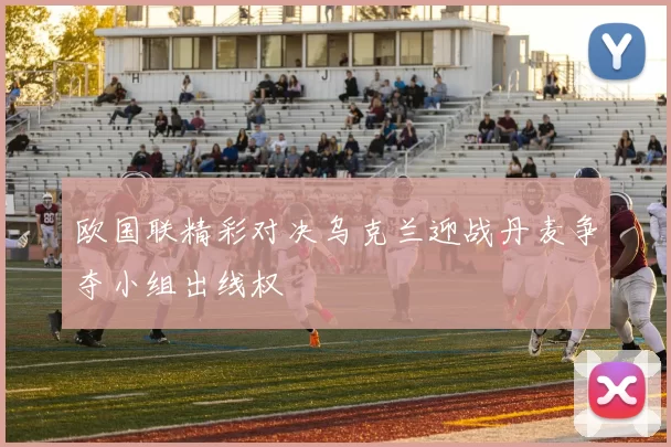 欧国联精彩对决乌克兰迎战丹麦争夺小组出线权