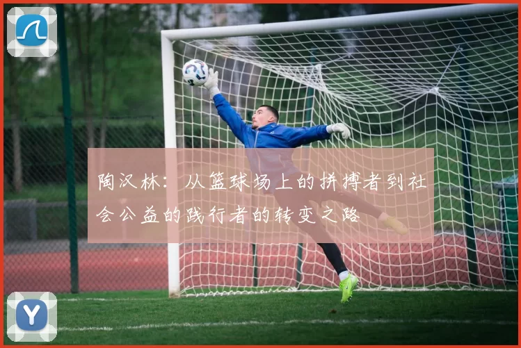 陶汉林：从篮球场上的拼搏者到社会公益的践行者的转变之路