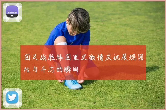 国足战胜韩国里皮激情庆祝展现团结与斗志的瞬间