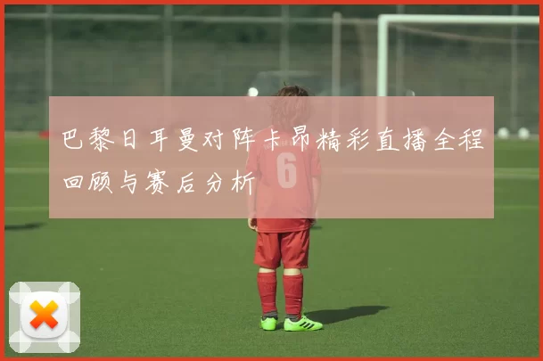 巴黎日耳曼对阵卡昂精彩直播全程回顾与赛后分析