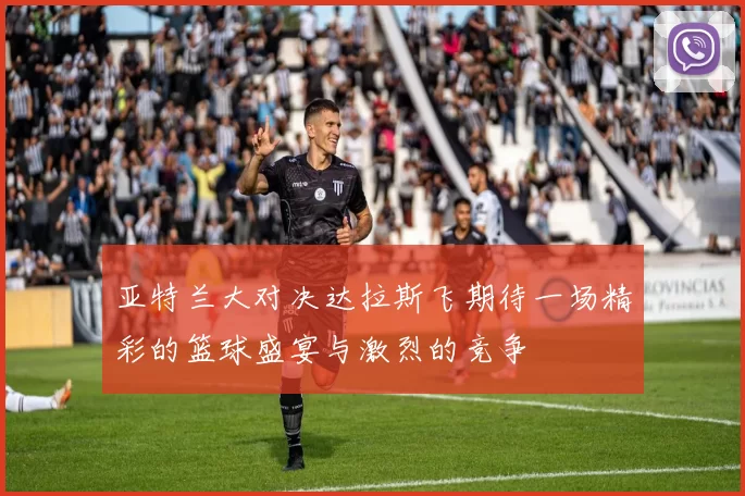 亚特兰大对决达拉斯飞期待一场精彩的篮球盛宴与激烈的竞争